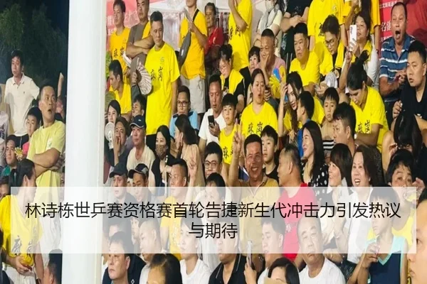 林诗栋世乒赛资格赛首轮告捷新生代冲击力引发热议与期待