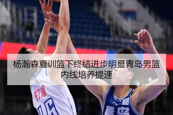 杨瀚森夏训篮下终结进步明显青岛男篮内线培养提速